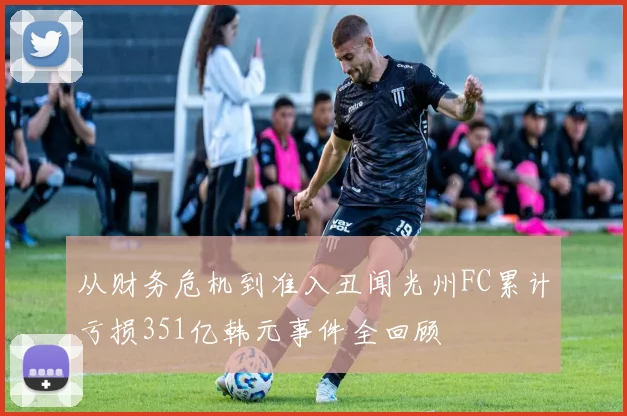 从财务危机到准入丑闻光州FC累计亏损351亿韩元事件全回顾