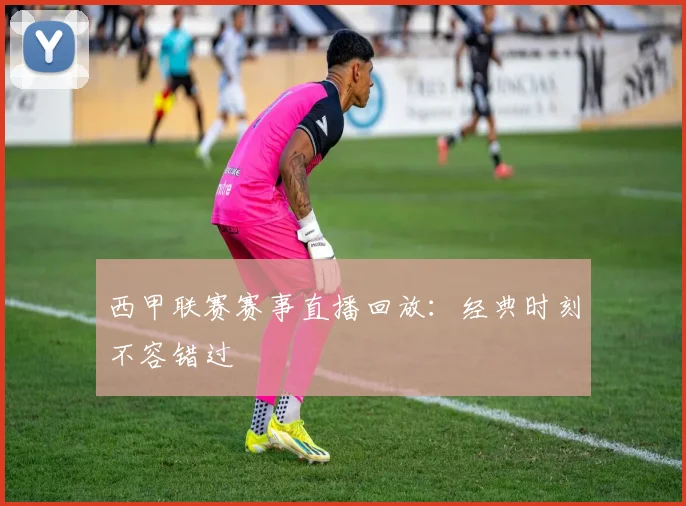 西甲联赛赛事直播回放：经典时刻不容错过