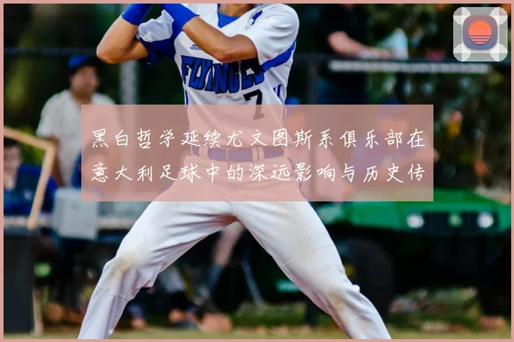 黑白哲学延续尤文图斯系俱乐部在意大利足球中的深远影响与历史传承