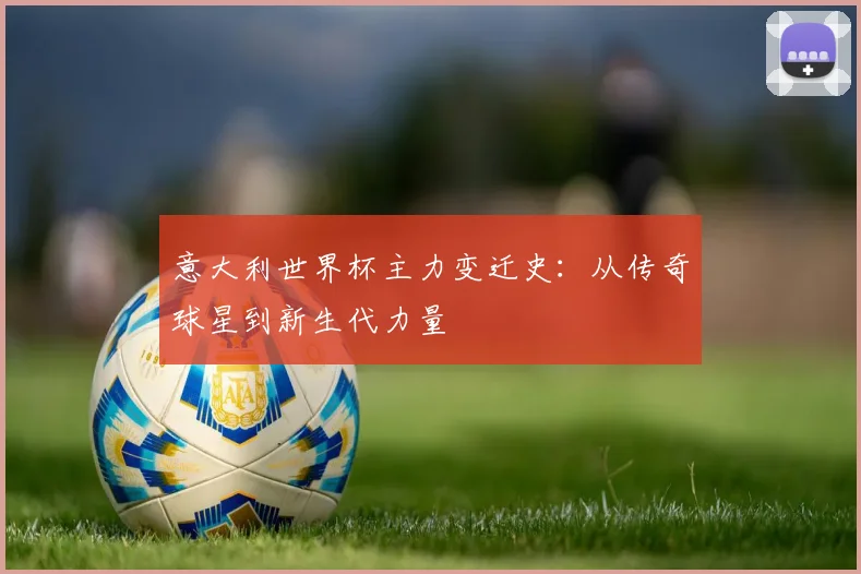 意大利世界杯主力变迁史：从传奇球星到新生代力量