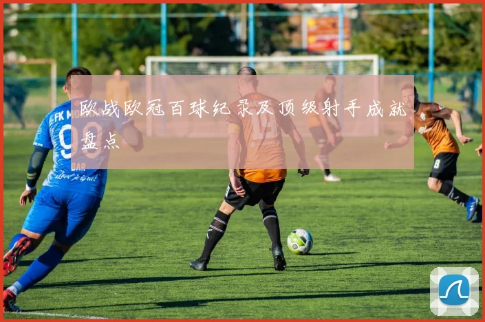 欧战欧冠百球纪录及顶级射手成就盘点