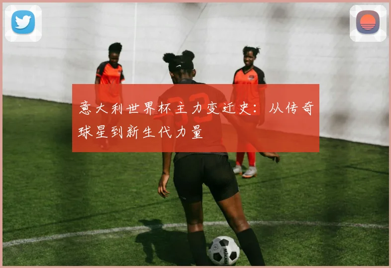 意大利世界杯主力变迁史:从传奇球星到新生代力量